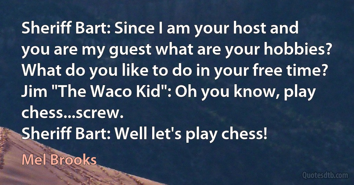 Sheriff Bart: Since I am your host and you are my guest what are your hobbies? What do you like to do in your free time?
Jim "The Waco Kid": Oh you know, play chess...screw.
Sheriff Bart: Well let's play chess! (Mel Brooks)