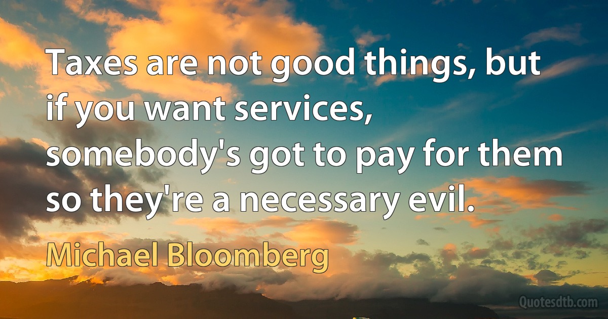 Taxes are not good things, but if you want services, somebody's got to pay for them so they're a necessary evil. (Michael Bloomberg)