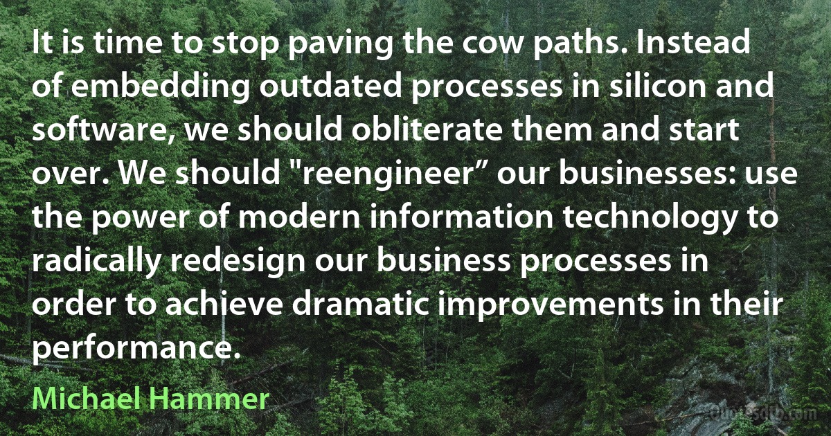 It is time to stop paving the cow paths. Instead of embedding outdated processes in silicon and software, we should obliterate them and start over. We should "reengineer” our businesses: use the power of modern information technology to radically redesign our business processes in order to achieve dramatic improvements in their performance. (Michael Hammer)