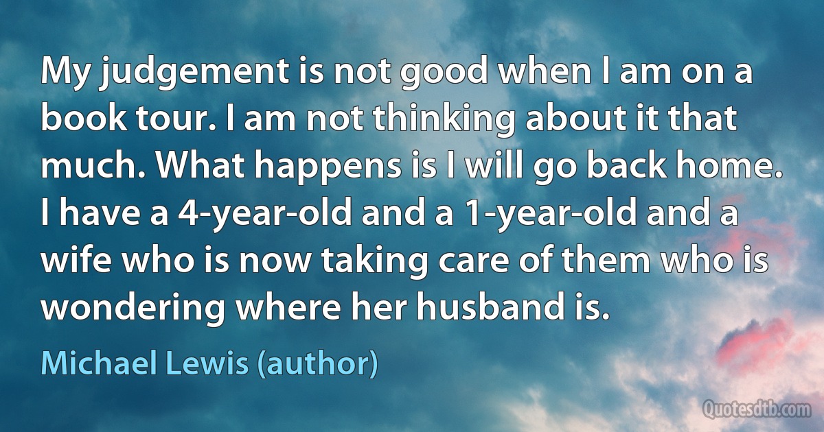 My judgement is not good when I am on a book tour. I am not thinking about it that much. What happens is I will go back home. I have a 4-year-old and a 1-year-old and a wife who is now taking care of them who is wondering where her husband is. (Michael Lewis (author))