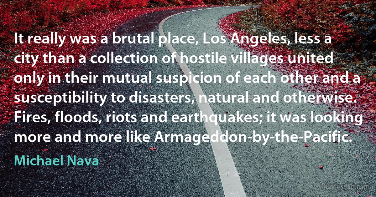 It really was a brutal place, Los Angeles, less a city than a collection of hostile villages united only in their mutual suspicion of each other and a susceptibility to disasters, natural and otherwise. Fires, floods, riots and earthquakes; it was looking more and more like Armageddon-by-the-Pacific. (Michael Nava)