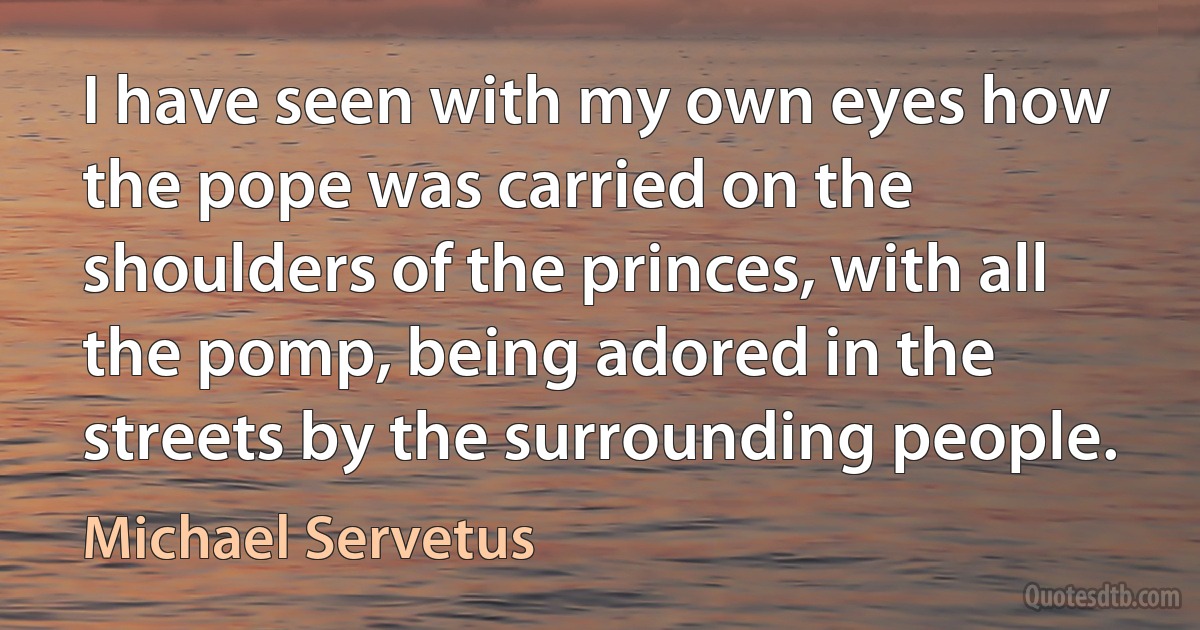 I have seen with my own eyes how the pope was carried on the shoulders of the princes, with all the pomp, being adored in the streets by the surrounding people. (Michael Servetus)