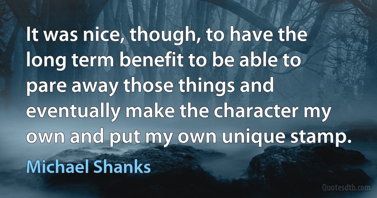 It was nice, though, to have the long term benefit to be able to pare away those things and eventually make the character my own and put my own unique stamp. (Michael Shanks)