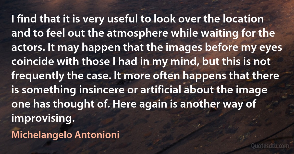 I find that it is very useful to look over the location and to feel out the atmosphere while waiting for the actors. It may happen that the images before my eyes coincide with those I had in my mind, but this is not frequently the case. It more often happens that there is something insincere or artificial about the image one has thought of. Here again is another way of improvising. (Michelangelo Antonioni)