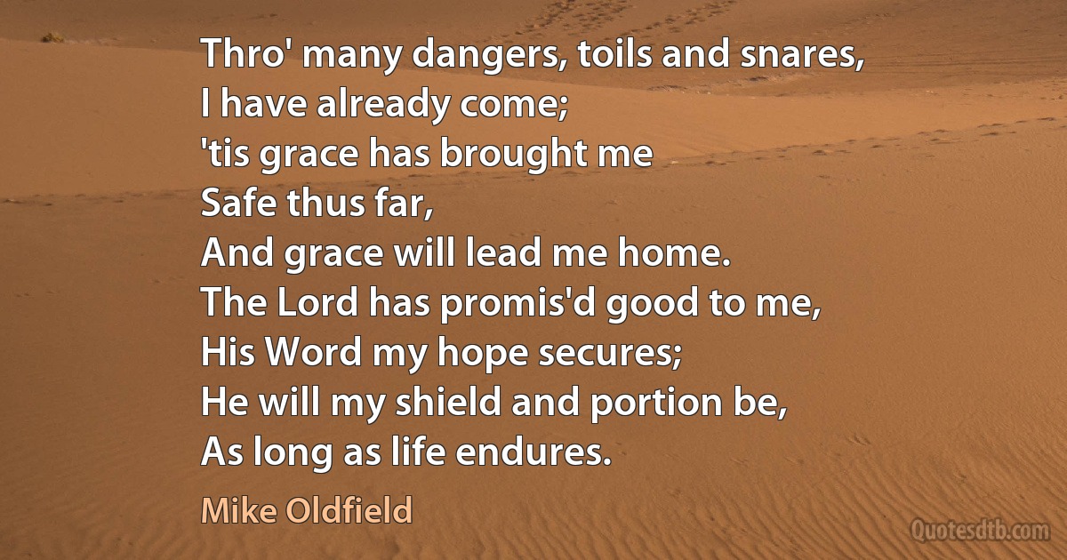 Thro' many dangers, toils and snares,
I have already come;
'tis grace has brought me
Safe thus far,
And grace will lead me home.
The Lord has promis'd good to me,
His Word my hope secures;
He will my shield and portion be,
As long as life endures. (Mike Oldfield)