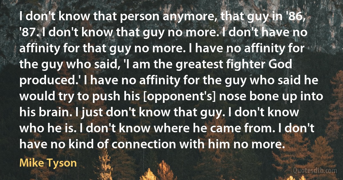 I don't know that person anymore, that guy in '86, '87. I don't know that guy no more. I don't have no affinity for that guy no more. I have no affinity for the guy who said, 'I am the greatest fighter God produced.' I have no affinity for the guy who said he would try to push his [opponent's] nose bone up into his brain. I just don't know that guy. I don't know who he is. I don't know where he came from. I don't have no kind of connection with him no more. (Mike Tyson)