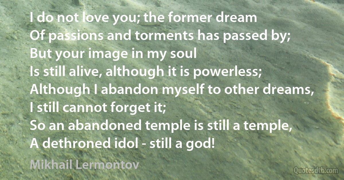 I do not love you; the former dream
Of passions and torments has passed by;
But your image in my soul
Is still alive, although it is powerless;
Although I abandon myself to other dreams,
I still cannot forget it;
So an abandoned temple is still a temple,
A dethroned idol - still a god! (Mikhail Lermontov)