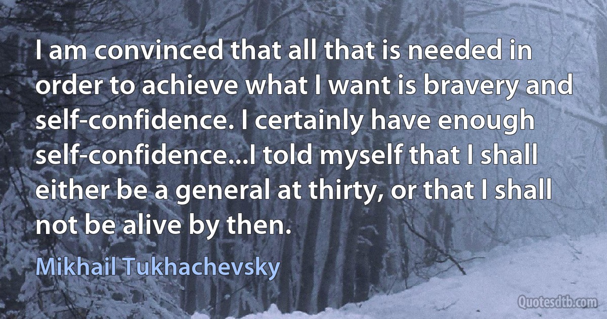 I am convinced that all that is needed in order to achieve what I want is bravery and self-confidence. I certainly have enough self-confidence...I told myself that I shall either be a general at thirty, or that I shall not be alive by then. (Mikhail Tukhachevsky)