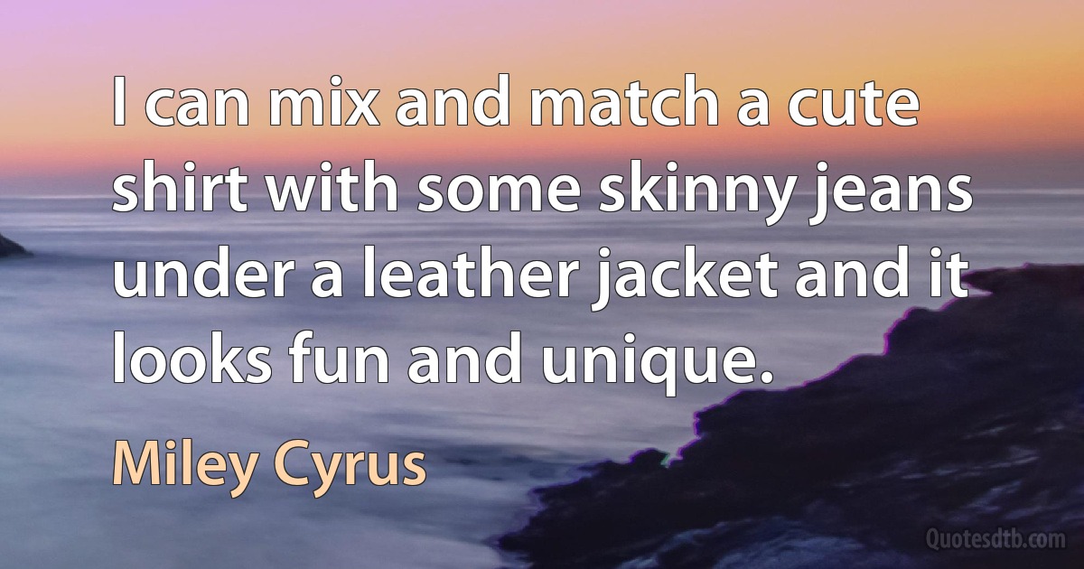 I can mix and match a cute shirt with some skinny jeans under a leather jacket and it looks fun and unique. (Miley Cyrus)