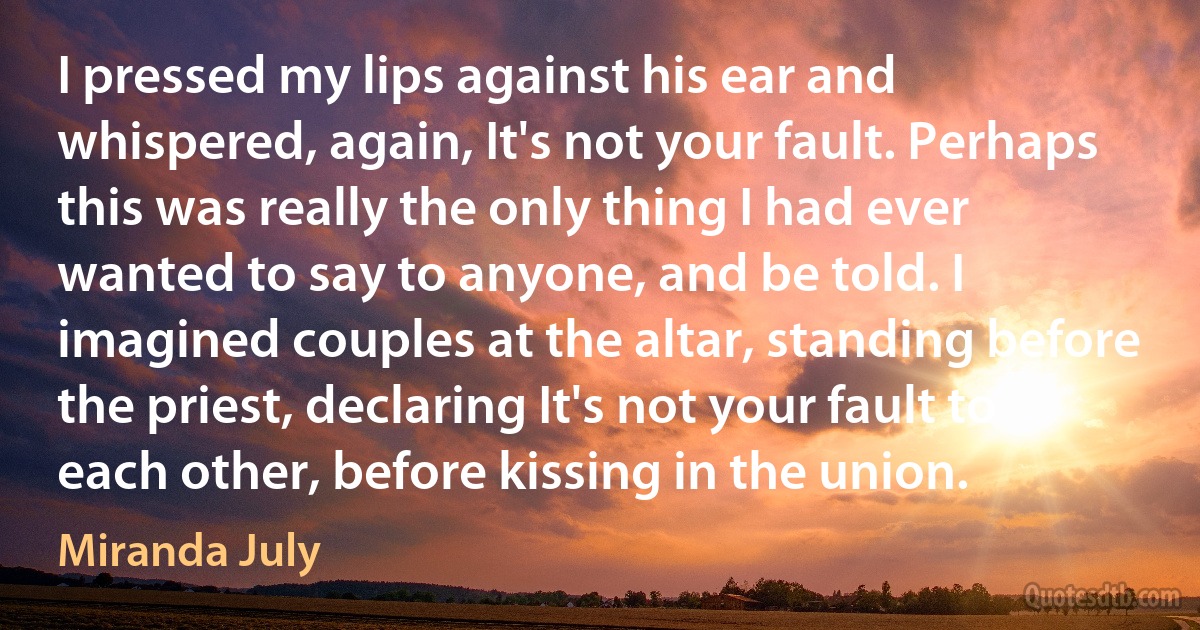 I pressed my lips against his ear and whispered, again, It's not your fault. Perhaps this was really the only thing I had ever wanted to say to anyone, and be told. I imagined couples at the altar, standing before the priest, declaring It's not your fault to each other, before kissing in the union. (Miranda July)