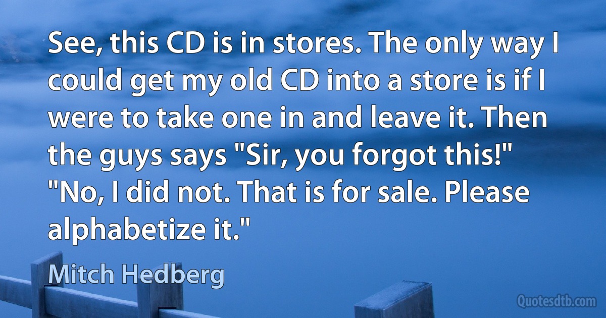 See, this CD is in stores. The only way I could get my old CD into a store is if I were to take one in and leave it. Then the guys says "Sir, you forgot this!" "No, I did not. That is for sale. Please alphabetize it." (Mitch Hedberg)