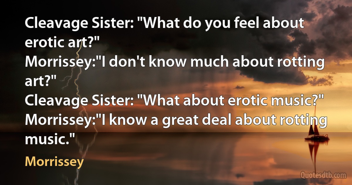 Cleavage Sister: "What do you feel about erotic art?"
Morrissey:"I don't know much about rotting art?"
Cleavage Sister: "What about erotic music?"
Morrissey:"I know a great deal about rotting music." (Morrissey)