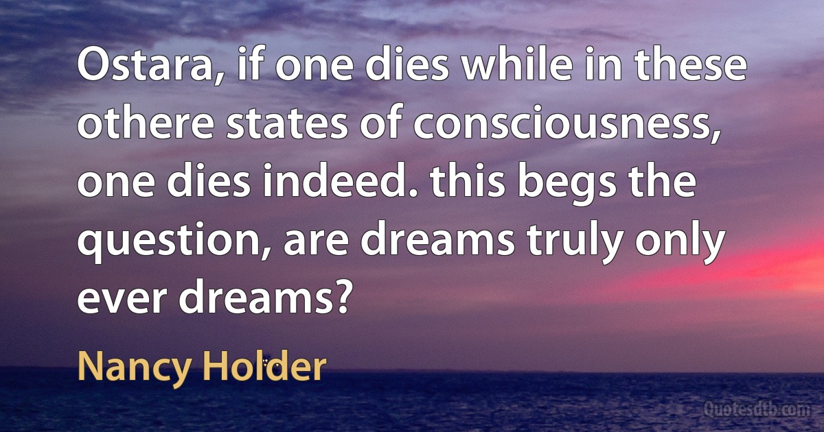 Ostara, if one dies while in these othere states of consciousness, one dies indeed. this begs the question, are dreams truly only ever dreams? (Nancy Holder)