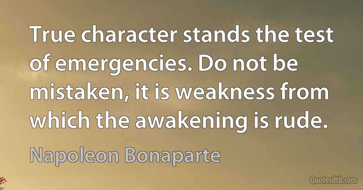 True character stands the test of emergencies. Do not be mistaken, it is weakness from which the awakening is rude. (Napoleon Bonaparte)