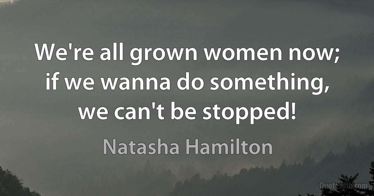 We're all grown women now; if we wanna do something, we can't be stopped! (Natasha Hamilton)