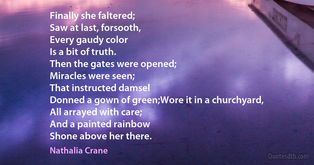 Finally she faltered;
Saw at last, forsooth,
Every gaudy color
Is a bit of truth.
Then the gates were opened;
Miracles were seen;
That instructed damsel
Donned a gown of green;Wore it in a churchyard,
All arrayed with care;
And a painted rainbow
Shone above her there. (Nathalia Crane)