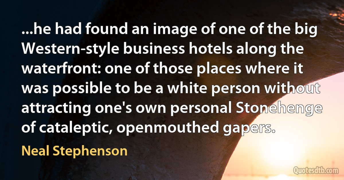 ...he had found an image of one of the big Western-style business hotels along the waterfront: one of those places where it was possible to be a white person without attracting one's own personal Stonehenge of cataleptic, openmouthed gapers. (Neal Stephenson)