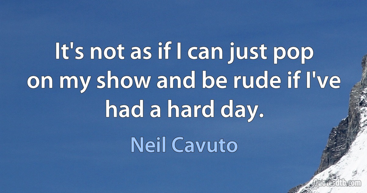 It's not as if I can just pop on my show and be rude if I've had a hard day. (Neil Cavuto)