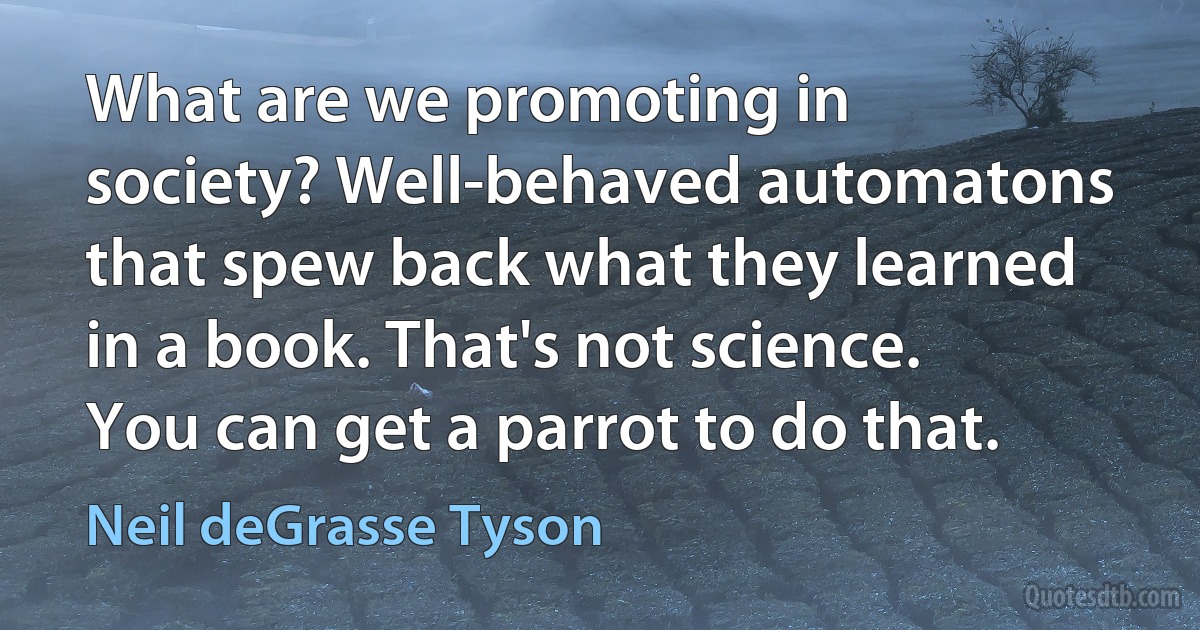 What are we promoting in society? Well-behaved automatons that spew back what they learned in a book. That's not science. You can get a parrot to do that. (Neil deGrasse Tyson)