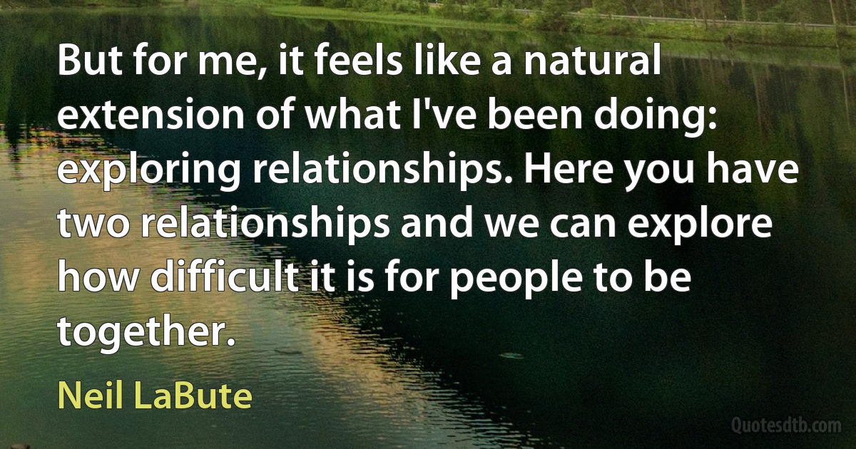 But for me, it feels like a natural extension of what I've been doing: exploring relationships. Here you have two relationships and we can explore how difficult it is for people to be together. (Neil LaBute)