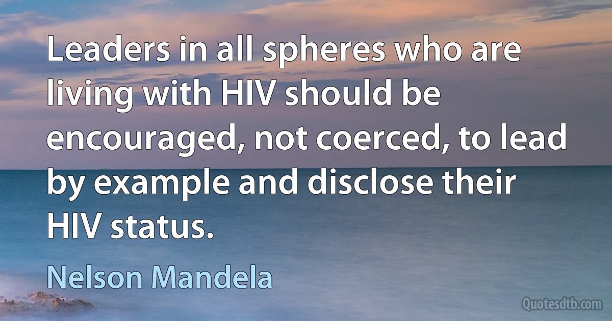 Leaders in all spheres who are living with HIV should be encouraged, not coerced, to lead by example and disclose their HIV status. (Nelson Mandela)