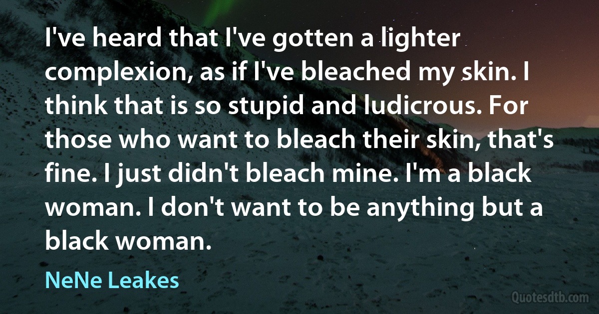 I've heard that I've gotten a lighter complexion, as if I've bleached my skin. I think that is so stupid and ludicrous. For those who want to bleach their skin, that's fine. I just didn't bleach mine. I'm a black woman. I don't want to be anything but a black woman. (NeNe Leakes)