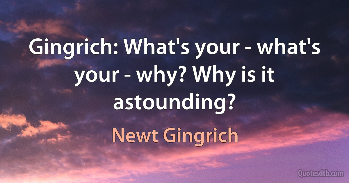 Gingrich: What's your - what's your - why? Why is it astounding? (Newt Gingrich)