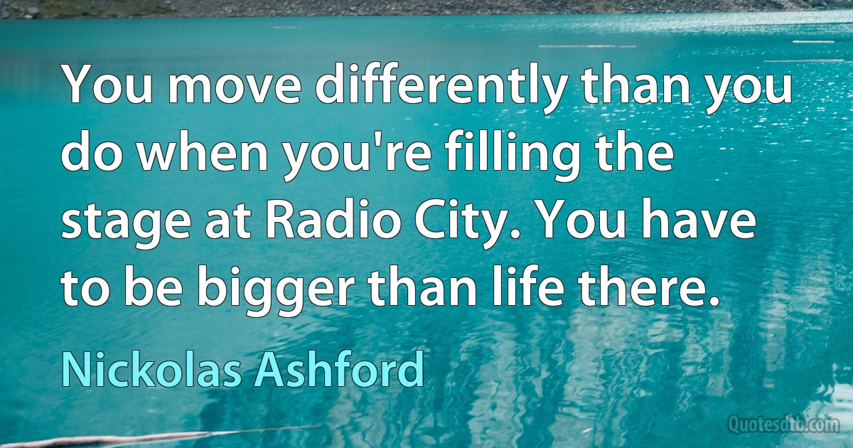 You move differently than you do when you're filling the stage at Radio City. You have to be bigger than life there. (Nickolas Ashford)