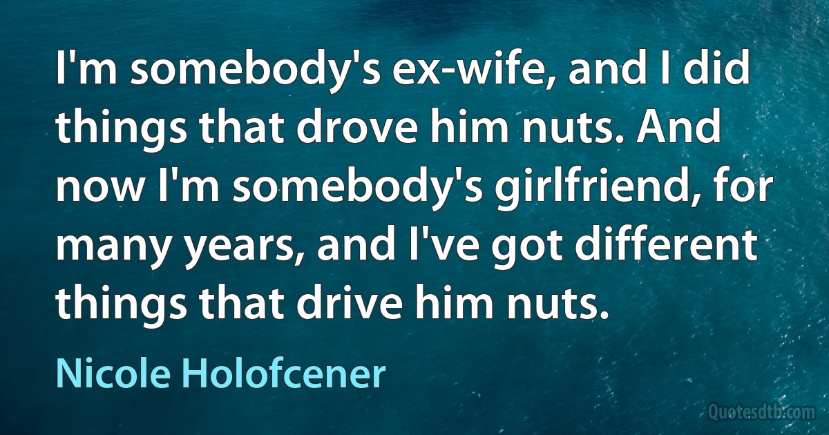 I'm somebody's ex-wife, and I did things that drove him nuts. And now I'm somebody's girlfriend, for many years, and I've got different things that drive him nuts. (Nicole Holofcener)