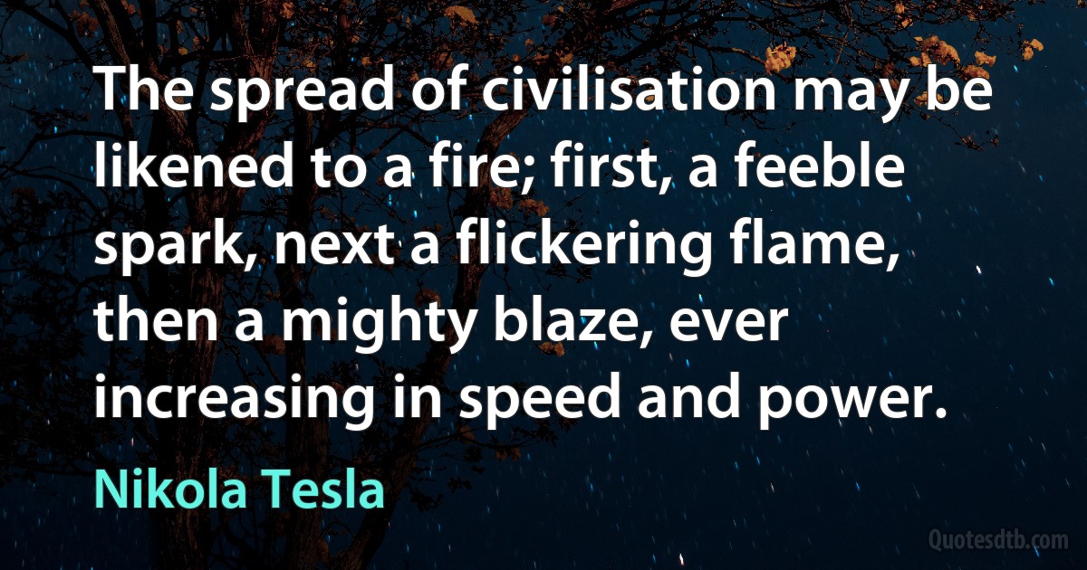 The spread of civilisation may be likened to a fire; first, a feeble spark, next a flickering flame, then a mighty blaze, ever increasing in speed and power. (Nikola Tesla)