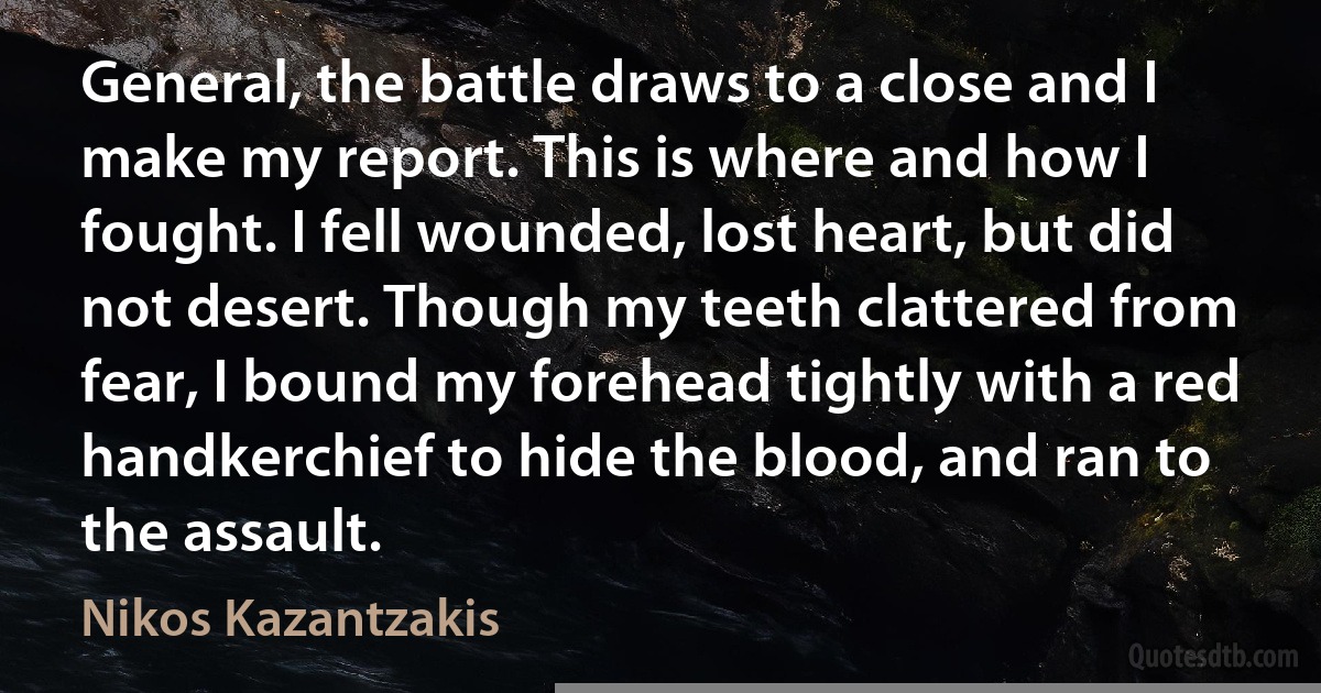 General, the battle draws to a close and I make my report. This is where and how I fought. I fell wounded, lost heart, but did not desert. Though my teeth clattered from fear, I bound my forehead tightly with a red handkerchief to hide the blood, and ran to the assault. (Nikos Kazantzakis)