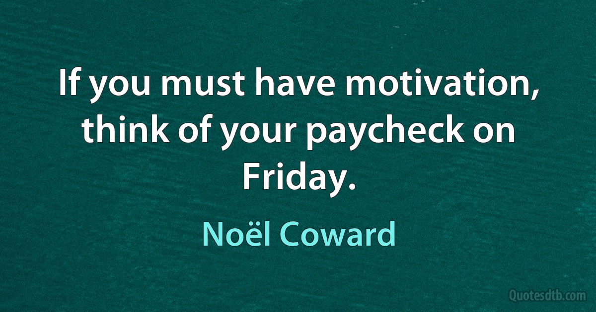 If you must have motivation, think of your paycheck on Friday. (Noël Coward)