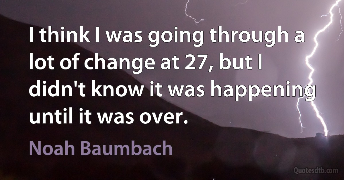 I think I was going through a lot of change at 27, but I didn't know it was happening until it was over. (Noah Baumbach)