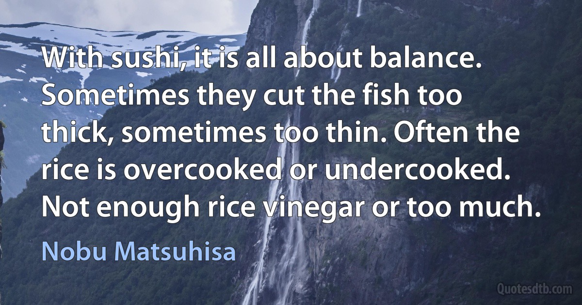 With sushi, it is all about balance. Sometimes they cut the fish too thick, sometimes too thin. Often the rice is overcooked or undercooked. Not enough rice vinegar or too much. (Nobu Matsuhisa)