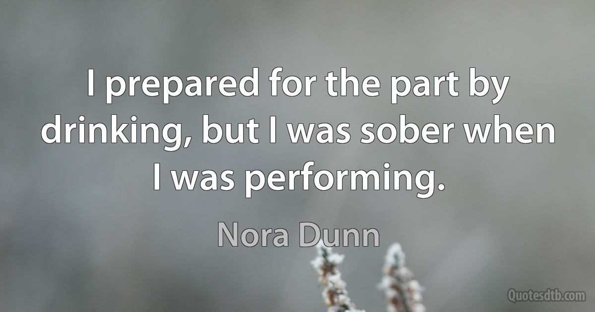 I prepared for the part by drinking, but I was sober when I was performing. (Nora Dunn)