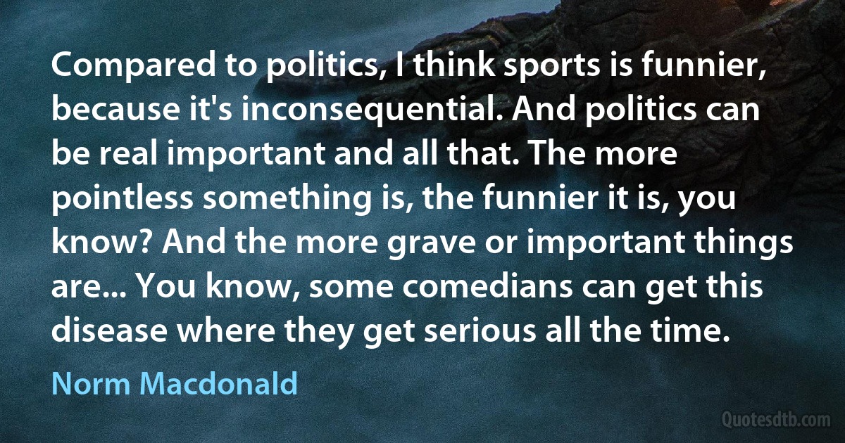 Compared to politics, I think sports is funnier, because it's inconsequential. And politics can be real important and all that. The more pointless something is, the funnier it is, you know? And the more grave or important things are... You know, some comedians can get this disease where they get serious all the time. (Norm Macdonald)