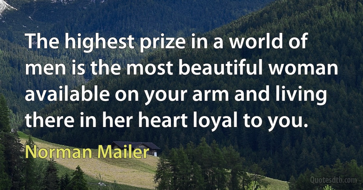 The highest prize in a world of men is the most beautiful woman available on your arm and living there in her heart loyal to you. (Norman Mailer)