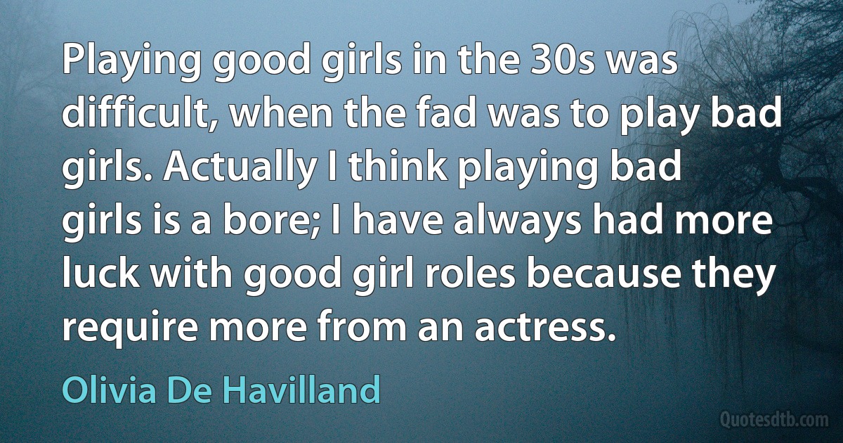 Playing good girls in the 30s was difficult, when the fad was to play bad girls. Actually I think playing bad girls is a bore; I have always had more luck with good girl roles because they require more from an actress. (Olivia De Havilland)