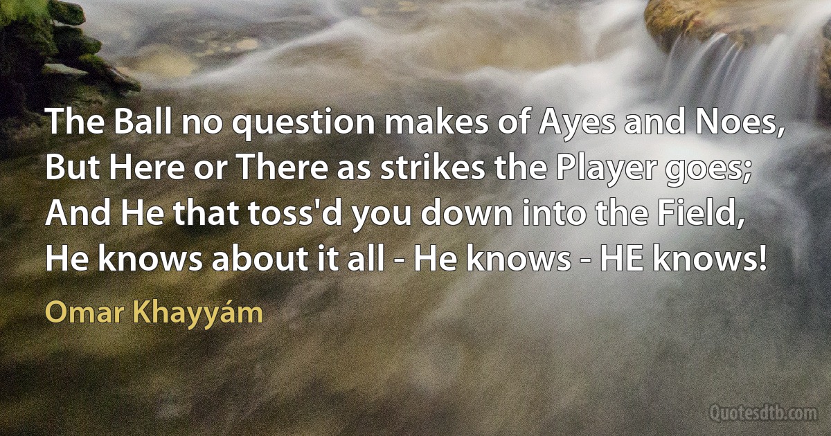 The Ball no question makes of Ayes and Noes,
But Here or There as strikes the Player goes;
And He that toss'd you down into the Field,
He knows about it all - He knows - HE knows! (Omar Khayyám)