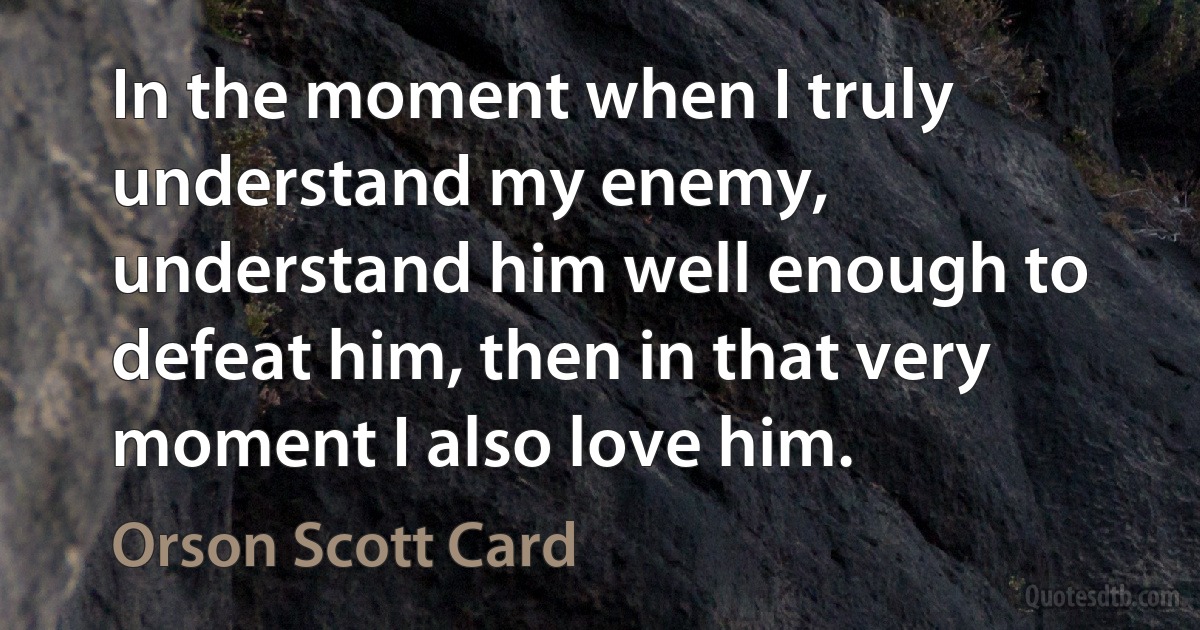 In the moment when I truly understand my enemy, understand him well enough to defeat him, then in that very moment I also love him. (Orson Scott Card)