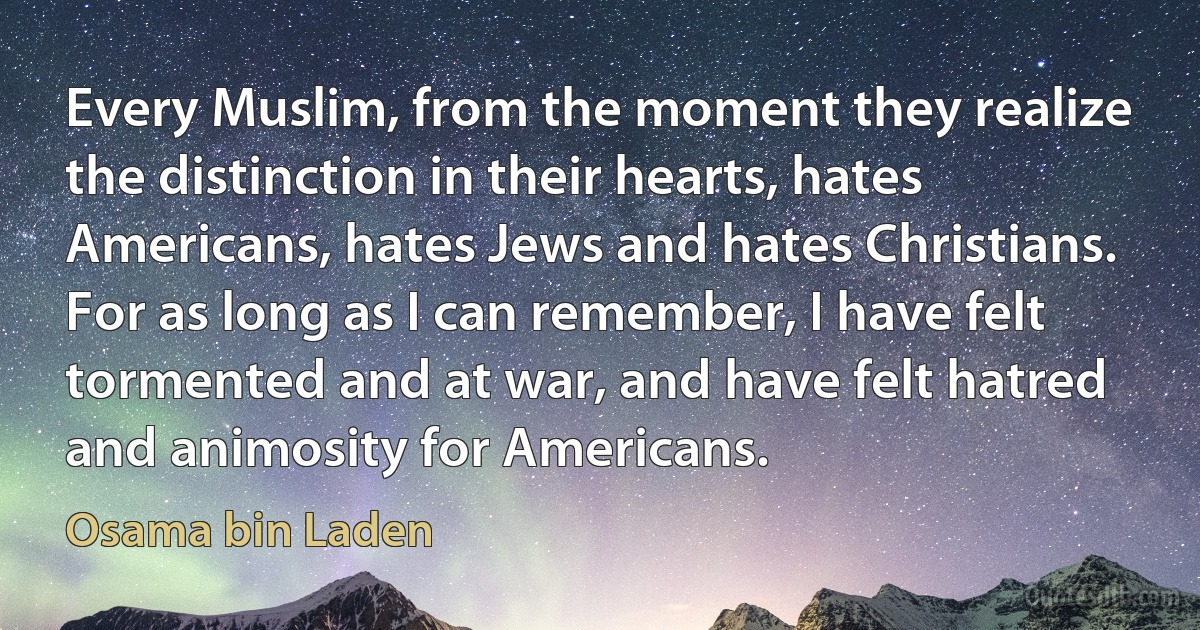 Every Muslim, from the moment they realize the distinction in their hearts, hates Americans, hates Jews and hates Christians. For as long as I can remember, I have felt tormented and at war, and have felt hatred and animosity for Americans. (Osama bin Laden)