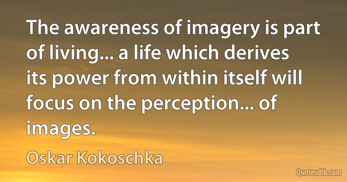 The awareness of imagery is part of living... a life which derives its power from within itself will focus on the perception... of images. (Oskar Kokoschka)