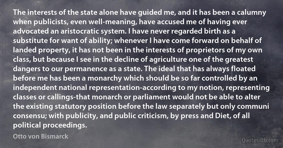 The interests of the state alone have guided me, and it has been a calumny when publicists, even well-meaning, have accused me of having ever advocated an aristocratic system. I have never regarded birth as a substitute for want of ability; whenever I have come forward on behalf of landed property, it has not been in the interests of proprietors of my own class, but because I see in the decline of agriculture one of the greatest dangers to our permanence as a state. The ideal that has always floated before me has been a monarchy which should be so far controlled by an independent national representation-according to my notion, representing classes or callings-that monarch or parliament would not be able to alter the existing statutory position before the law separately but only communi consensu; with publicity, and public criticism, by press and Diet, of all political proceedings. (Otto von Bismarck)