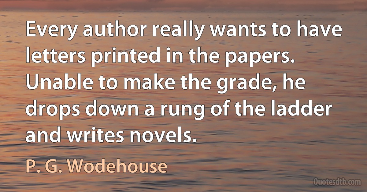 Every author really wants to have letters printed in the papers. Unable to make the grade, he drops down a rung of the ladder and writes novels. (P. G. Wodehouse)