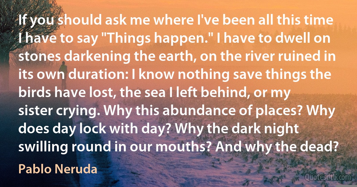 If you should ask me where I've been all this time I have to say "Things happen." I have to dwell on stones darkening the earth, on the river ruined in its own duration: I know nothing save things the birds have lost, the sea I left behind, or my sister crying. Why this abundance of places? Why does day lock with day? Why the dark night swilling round in our mouths? And why the dead? (Pablo Neruda)