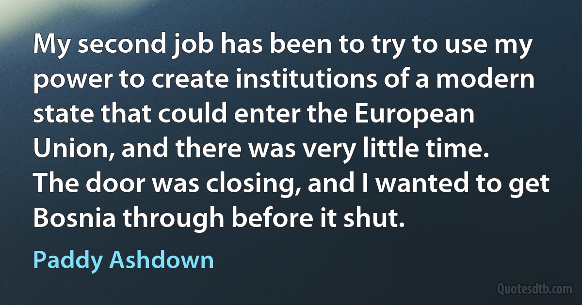 My second job has been to try to use my power to create institutions of a modern state that could enter the European Union, and there was very little time. The door was closing, and I wanted to get Bosnia through before it shut. (Paddy Ashdown)