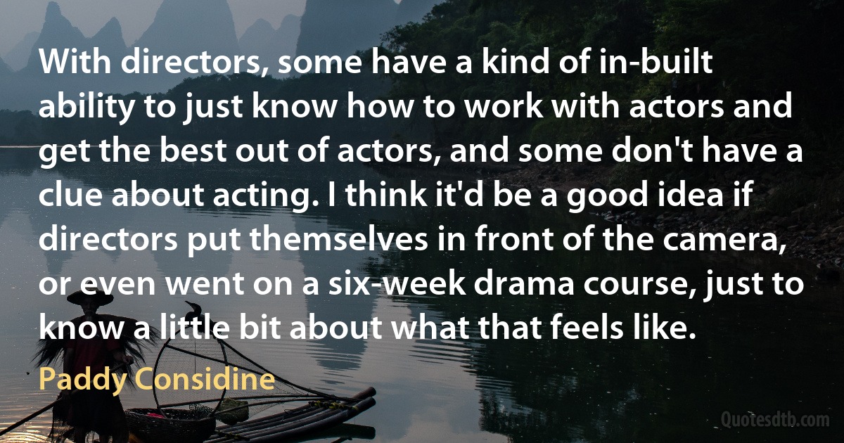 With directors, some have a kind of in-built ability to just know how to work with actors and get the best out of actors, and some don't have a clue about acting. I think it'd be a good idea if directors put themselves in front of the camera, or even went on a six-week drama course, just to know a little bit about what that feels like. (Paddy Considine)