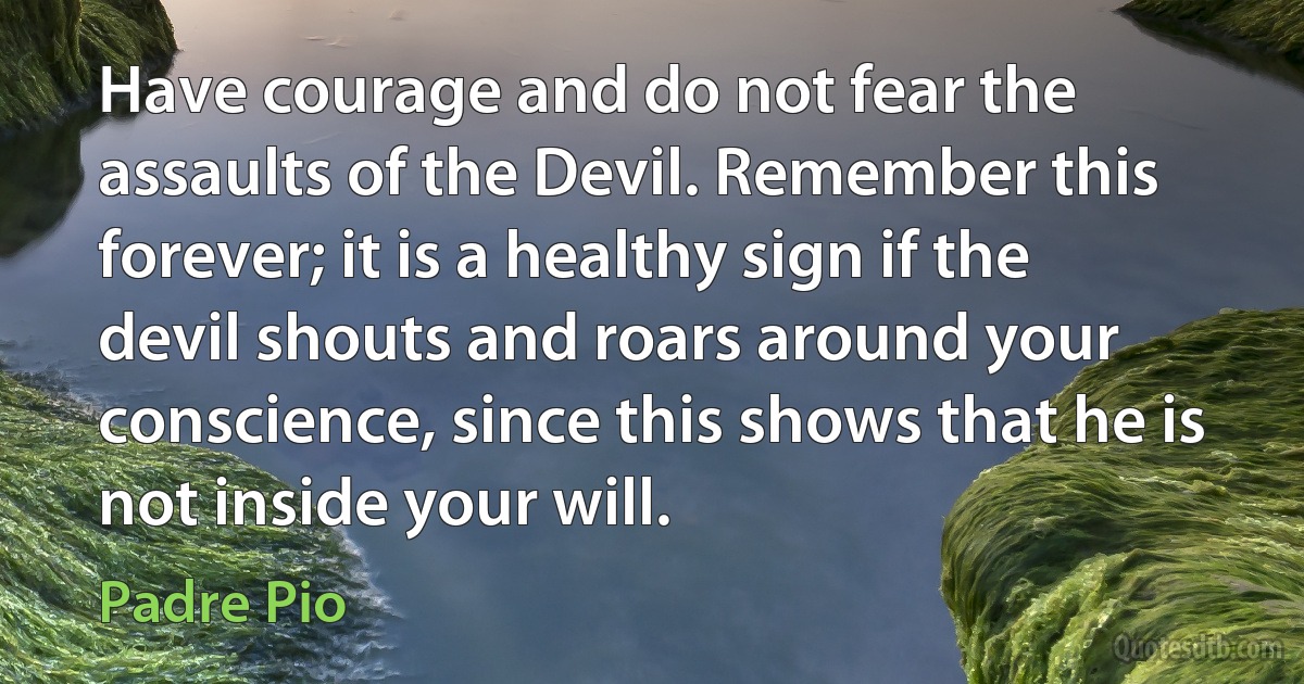 Have courage and do not fear the assaults of the Devil. Remember this forever; it is a healthy sign if the devil shouts and roars around your conscience, since this shows that he is not inside your will. (Padre Pio)