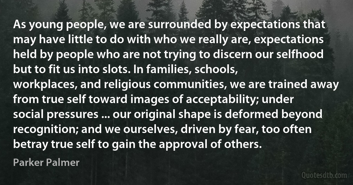 As young people, we are surrounded by expectations that may have little to do with who we really are, expectations held by people who are not trying to discern our selfhood but to fit us into slots. In families, schools, workplaces, and religious communities, we are trained away from true self toward images of acceptability; under social pressures ... our original shape is deformed beyond recognition; and we ourselves, driven by fear, too often betray true self to gain the approval of others. (Parker Palmer)