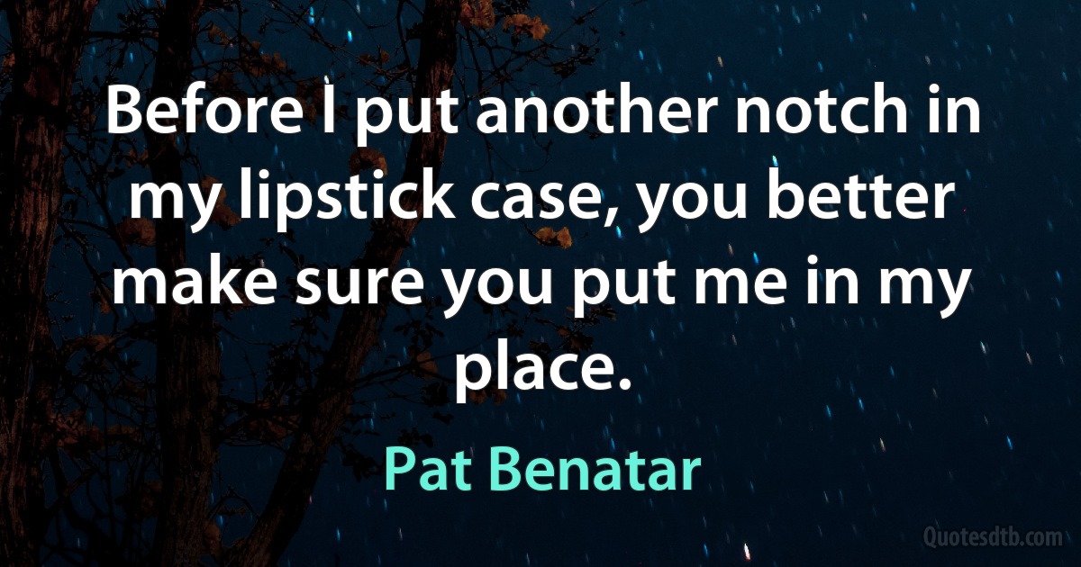 Before I put another notch in my lipstick case, you better make sure you put me in my place. (Pat Benatar)